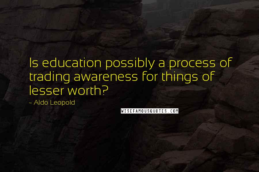 Aldo Leopold Quotes: Is education possibly a process of trading awareness for things of lesser worth?