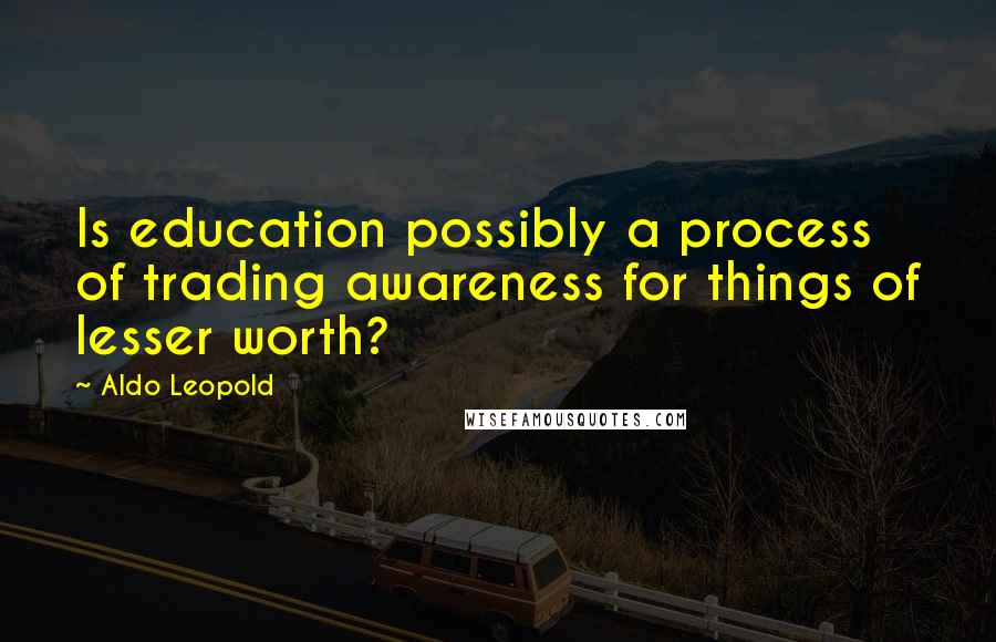 Aldo Leopold Quotes: Is education possibly a process of trading awareness for things of lesser worth?