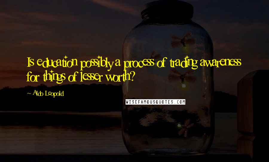 Aldo Leopold Quotes: Is education possibly a process of trading awareness for things of lesser worth?