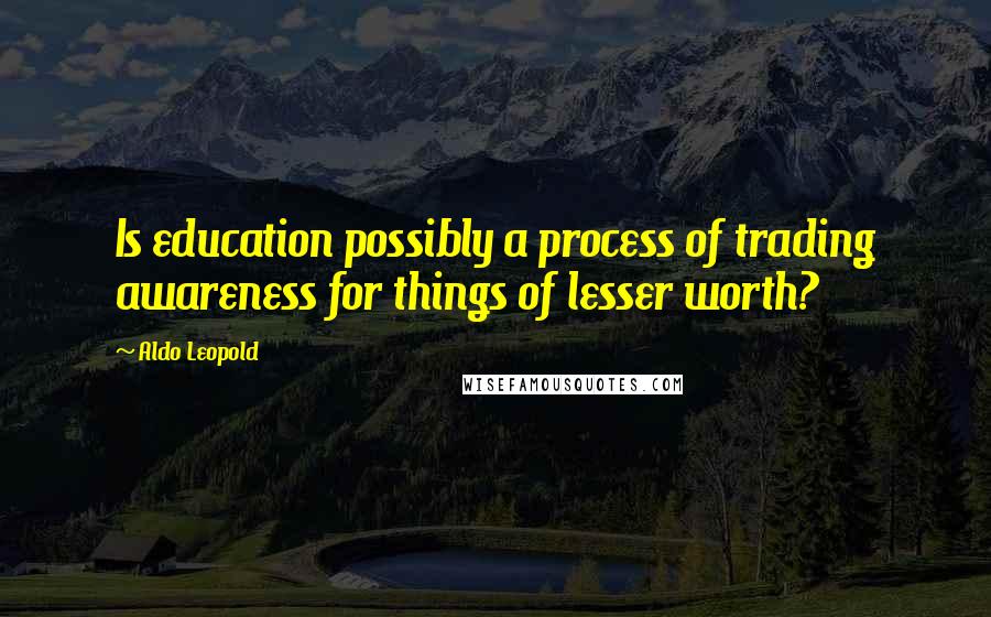 Aldo Leopold Quotes: Is education possibly a process of trading awareness for things of lesser worth?