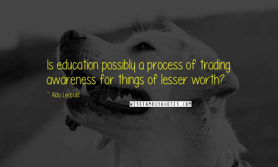 Aldo Leopold Quotes: Is education possibly a process of trading awareness for things of lesser worth?