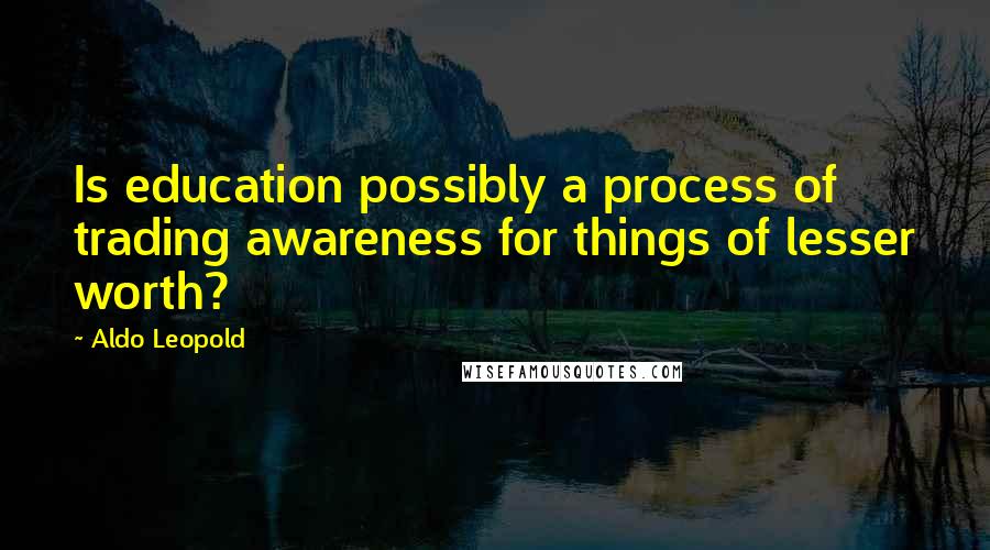 Aldo Leopold Quotes: Is education possibly a process of trading awareness for things of lesser worth?