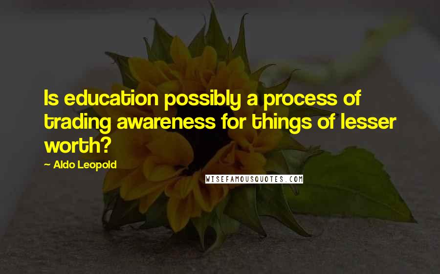 Aldo Leopold Quotes: Is education possibly a process of trading awareness for things of lesser worth?