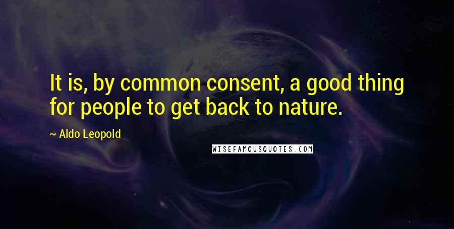 Aldo Leopold Quotes: It is, by common consent, a good thing for people to get back to nature.