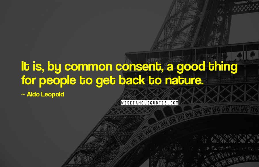 Aldo Leopold Quotes: It is, by common consent, a good thing for people to get back to nature.