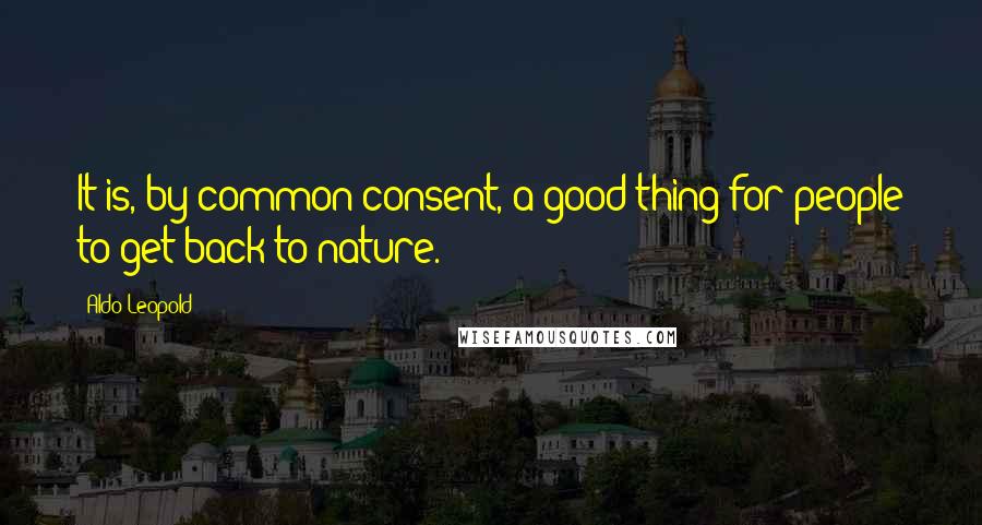 Aldo Leopold Quotes: It is, by common consent, a good thing for people to get back to nature.