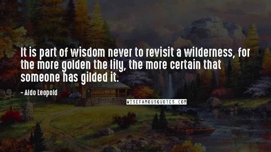 Aldo Leopold Quotes: It is part of wisdom never to revisit a wilderness, for the more golden the lily, the more certain that someone has gilded it.