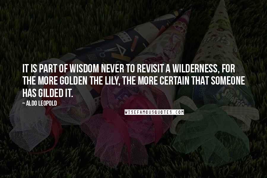 Aldo Leopold Quotes: It is part of wisdom never to revisit a wilderness, for the more golden the lily, the more certain that someone has gilded it.
