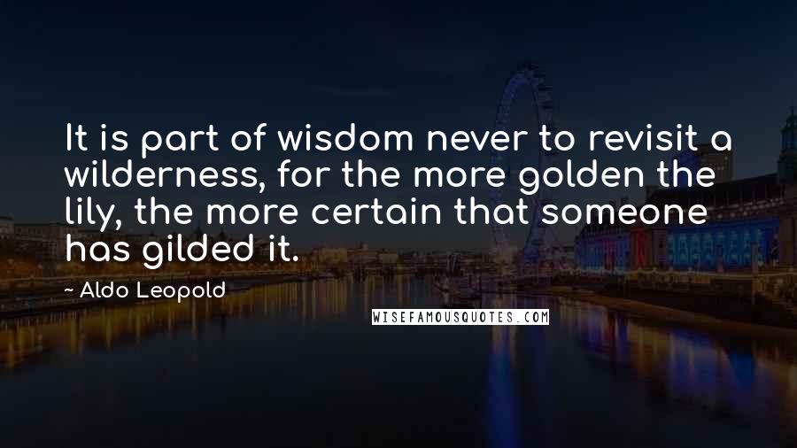 Aldo Leopold Quotes: It is part of wisdom never to revisit a wilderness, for the more golden the lily, the more certain that someone has gilded it.