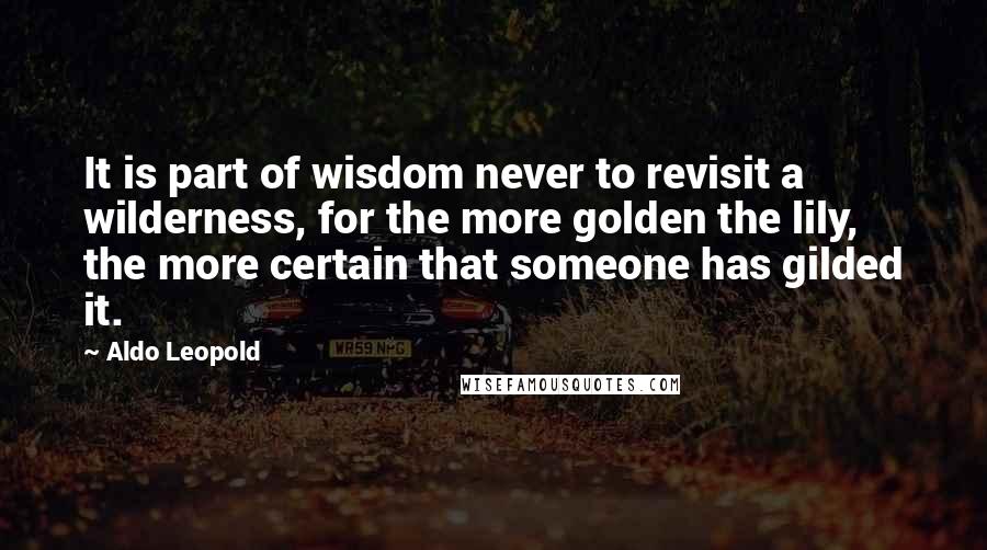 Aldo Leopold Quotes: It is part of wisdom never to revisit a wilderness, for the more golden the lily, the more certain that someone has gilded it.