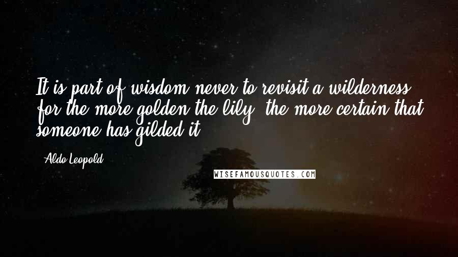 Aldo Leopold Quotes: It is part of wisdom never to revisit a wilderness, for the more golden the lily, the more certain that someone has gilded it.