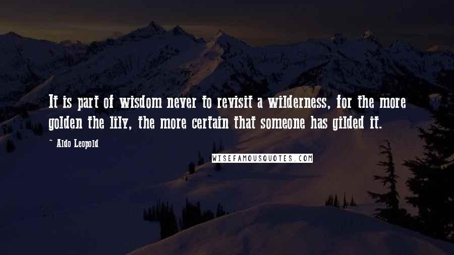 Aldo Leopold Quotes: It is part of wisdom never to revisit a wilderness, for the more golden the lily, the more certain that someone has gilded it.