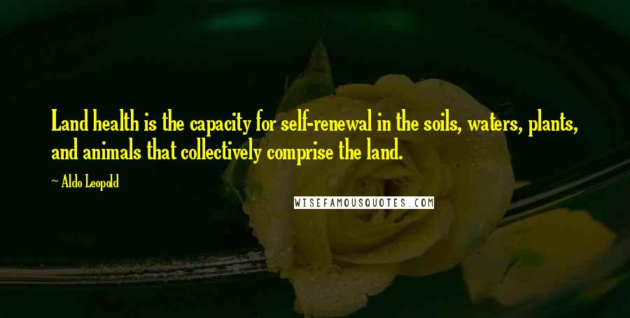 Aldo Leopold Quotes: Land health is the capacity for self-renewal in the soils, waters, plants, and animals that collectively comprise the land.