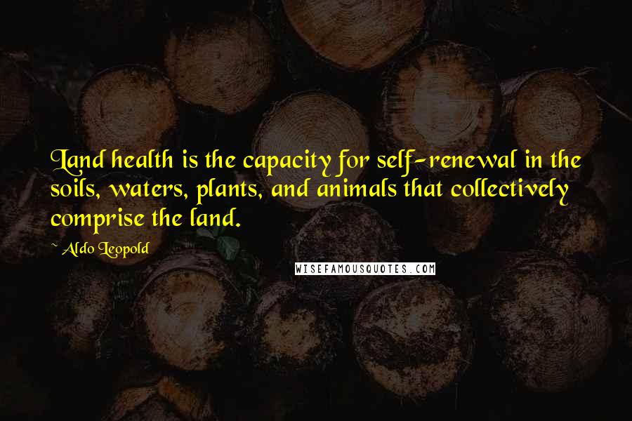 Aldo Leopold Quotes: Land health is the capacity for self-renewal in the soils, waters, plants, and animals that collectively comprise the land.