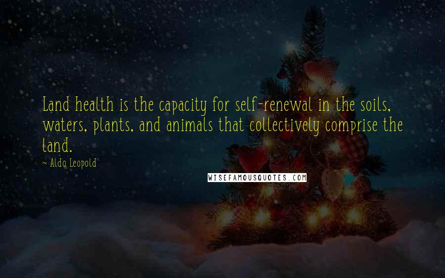 Aldo Leopold Quotes: Land health is the capacity for self-renewal in the soils, waters, plants, and animals that collectively comprise the land.