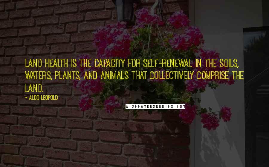 Aldo Leopold Quotes: Land health is the capacity for self-renewal in the soils, waters, plants, and animals that collectively comprise the land.