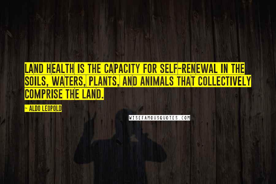 Aldo Leopold Quotes: Land health is the capacity for self-renewal in the soils, waters, plants, and animals that collectively comprise the land.