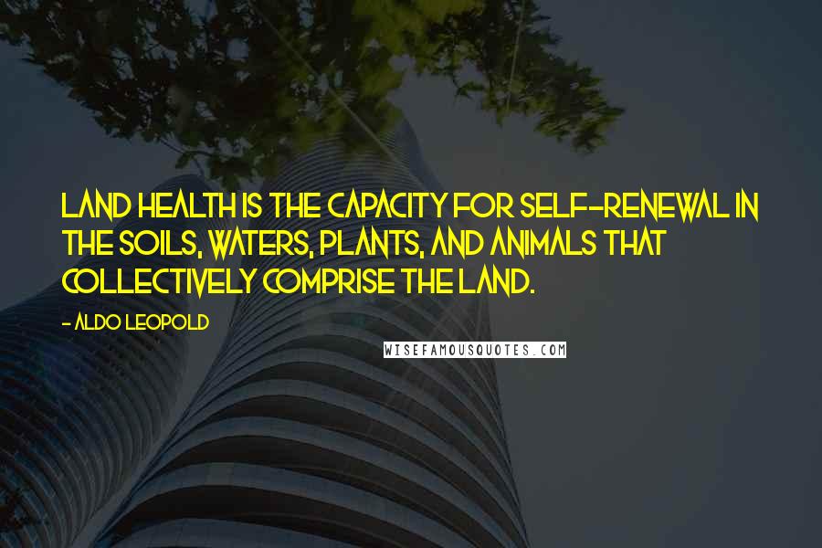 Aldo Leopold Quotes: Land health is the capacity for self-renewal in the soils, waters, plants, and animals that collectively comprise the land.