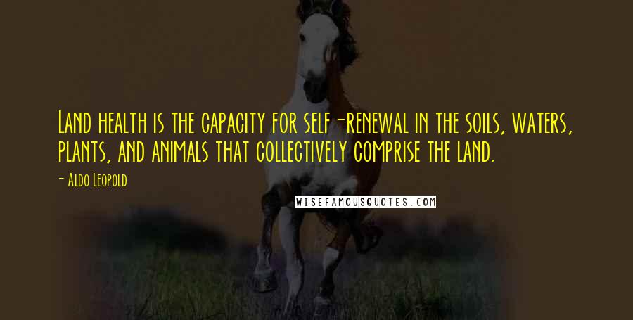 Aldo Leopold Quotes: Land health is the capacity for self-renewal in the soils, waters, plants, and animals that collectively comprise the land.