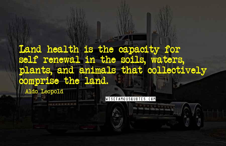 Aldo Leopold Quotes: Land health is the capacity for self-renewal in the soils, waters, plants, and animals that collectively comprise the land.