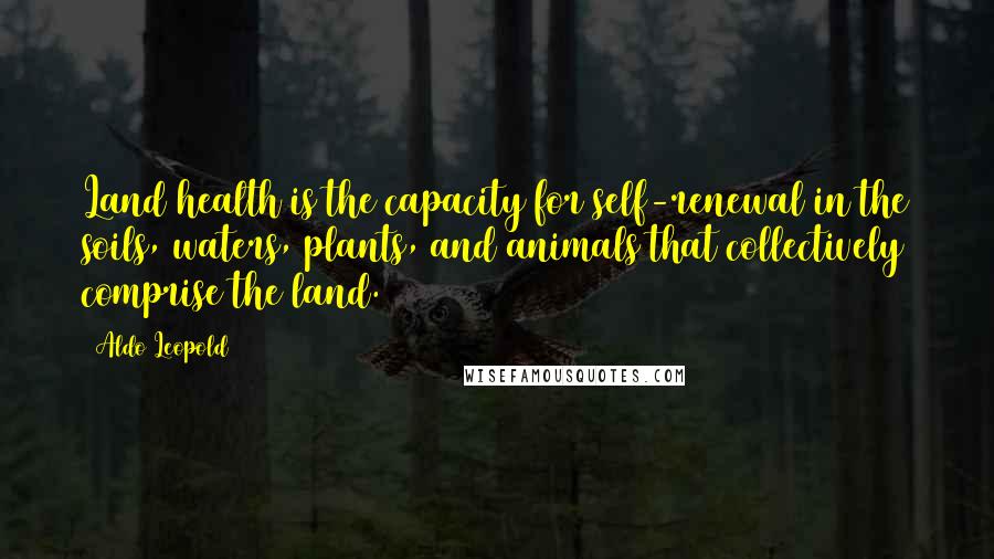 Aldo Leopold Quotes: Land health is the capacity for self-renewal in the soils, waters, plants, and animals that collectively comprise the land.