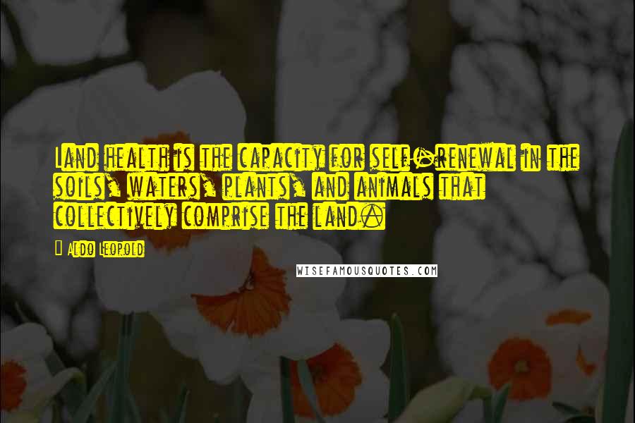 Aldo Leopold Quotes: Land health is the capacity for self-renewal in the soils, waters, plants, and animals that collectively comprise the land.