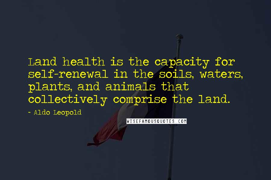 Aldo Leopold Quotes: Land health is the capacity for self-renewal in the soils, waters, plants, and animals that collectively comprise the land.