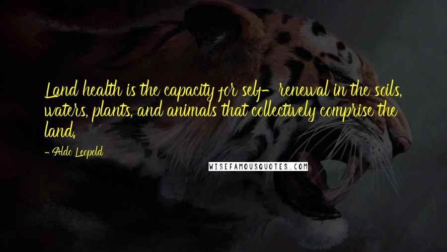 Aldo Leopold Quotes: Land health is the capacity for self-renewal in the soils, waters, plants, and animals that collectively comprise the land.