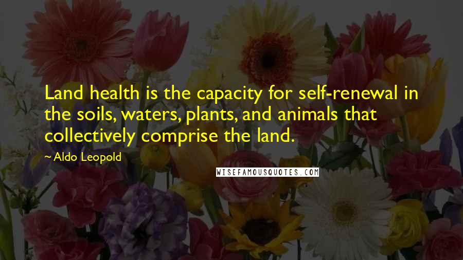 Aldo Leopold Quotes: Land health is the capacity for self-renewal in the soils, waters, plants, and animals that collectively comprise the land.