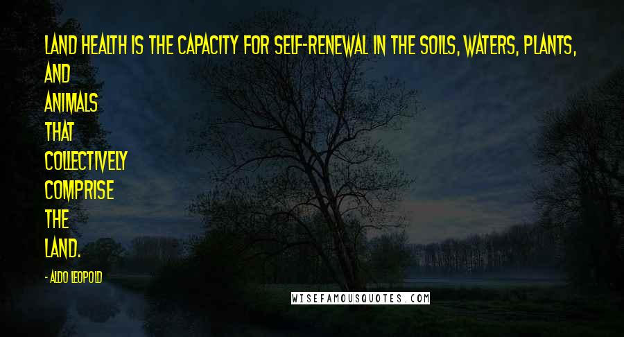 Aldo Leopold Quotes: Land health is the capacity for self-renewal in the soils, waters, plants, and animals that collectively comprise the land.
