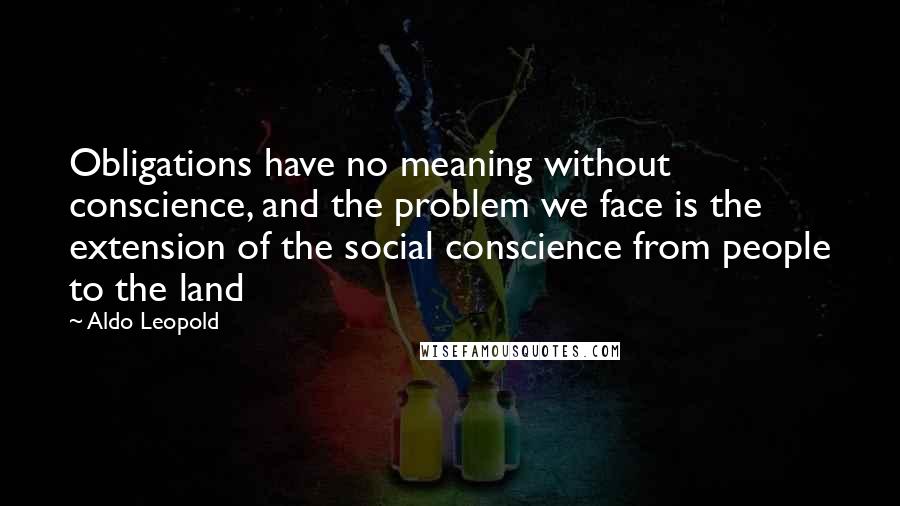 Aldo Leopold Quotes: Obligations have no meaning without conscience, and the problem we face is the extension of the social conscience from people to the land