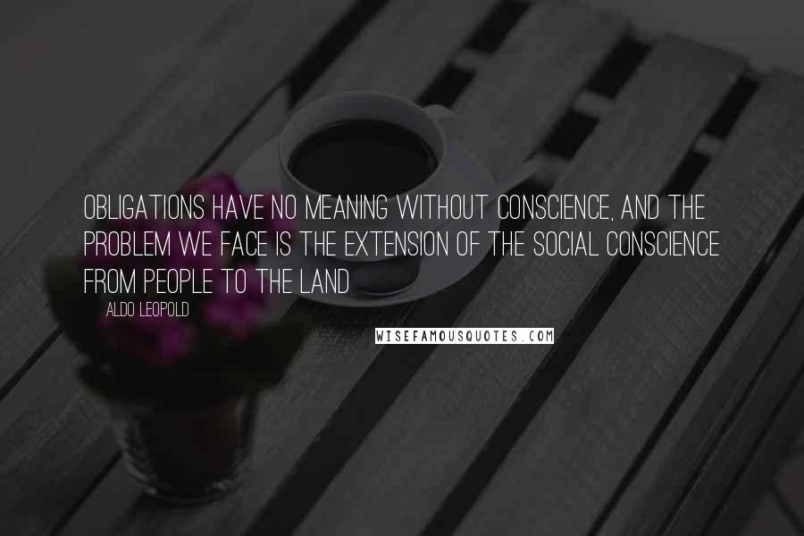 Aldo Leopold Quotes: Obligations have no meaning without conscience, and the problem we face is the extension of the social conscience from people to the land