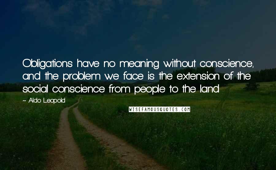 Aldo Leopold Quotes: Obligations have no meaning without conscience, and the problem we face is the extension of the social conscience from people to the land