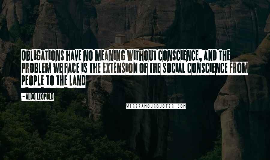 Aldo Leopold Quotes: Obligations have no meaning without conscience, and the problem we face is the extension of the social conscience from people to the land