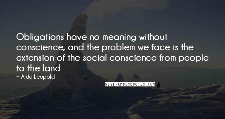 Aldo Leopold Quotes: Obligations have no meaning without conscience, and the problem we face is the extension of the social conscience from people to the land