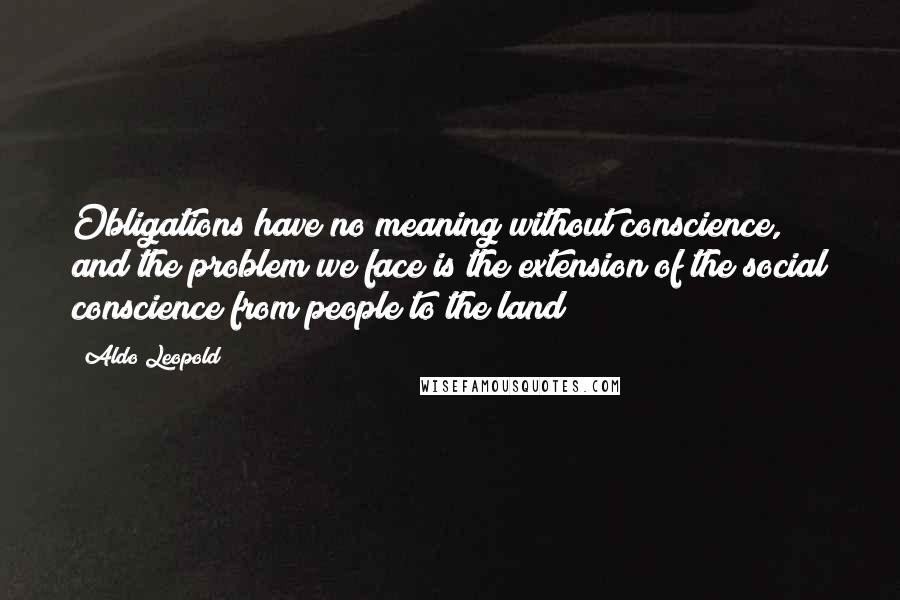 Aldo Leopold Quotes: Obligations have no meaning without conscience, and the problem we face is the extension of the social conscience from people to the land