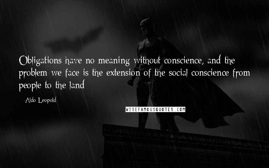 Aldo Leopold Quotes: Obligations have no meaning without conscience, and the problem we face is the extension of the social conscience from people to the land