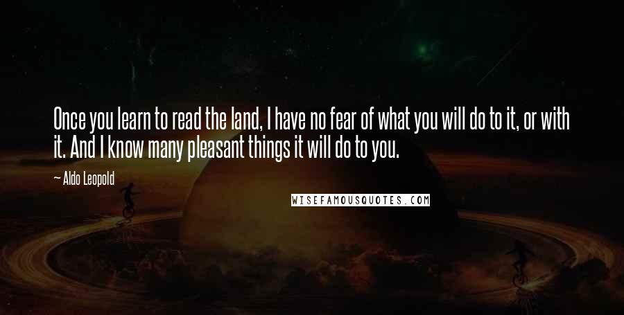 Aldo Leopold Quotes: Once you learn to read the land, I have no fear of what you will do to it, or with it. And I know many pleasant things it will do to you.