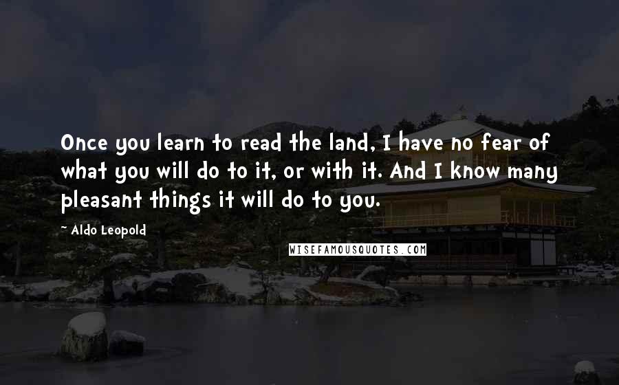 Aldo Leopold Quotes: Once you learn to read the land, I have no fear of what you will do to it, or with it. And I know many pleasant things it will do to you.