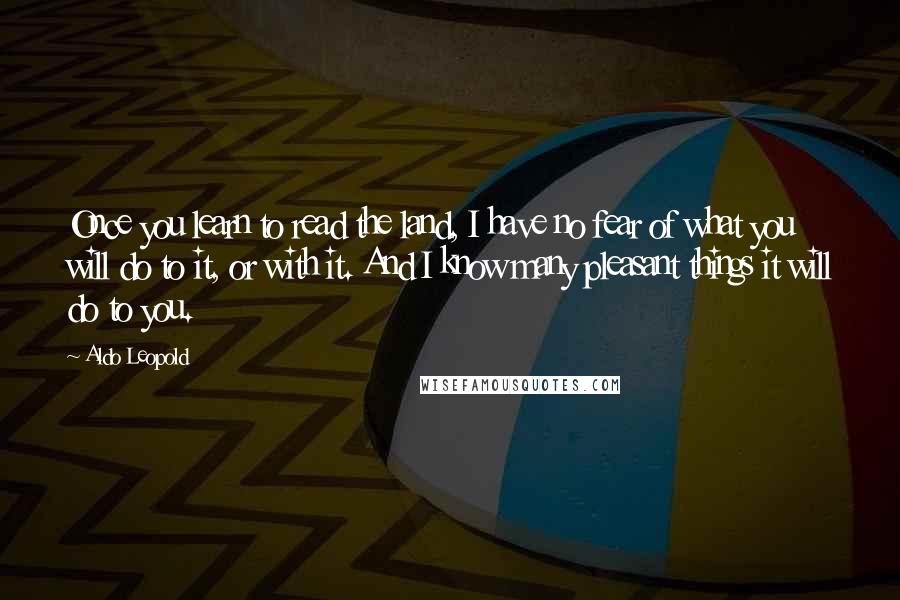 Aldo Leopold Quotes: Once you learn to read the land, I have no fear of what you will do to it, or with it. And I know many pleasant things it will do to you.
