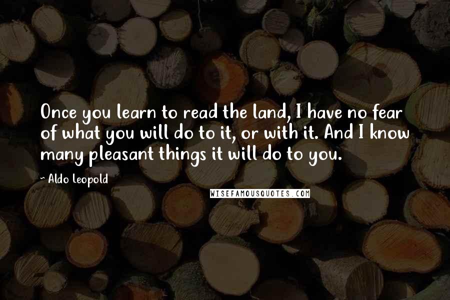 Aldo Leopold Quotes: Once you learn to read the land, I have no fear of what you will do to it, or with it. And I know many pleasant things it will do to you.