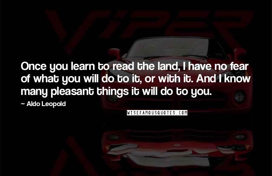 Aldo Leopold Quotes: Once you learn to read the land, I have no fear of what you will do to it, or with it. And I know many pleasant things it will do to you.