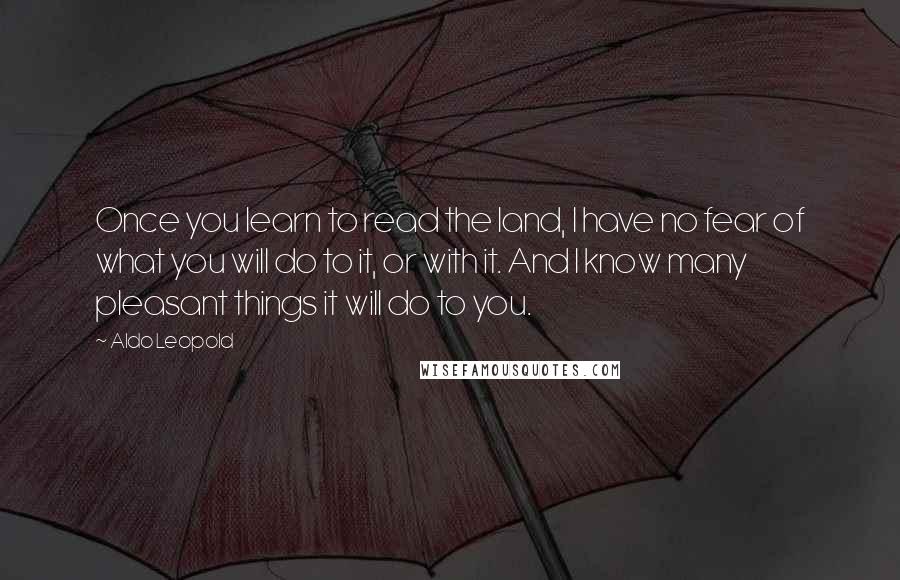 Aldo Leopold Quotes: Once you learn to read the land, I have no fear of what you will do to it, or with it. And I know many pleasant things it will do to you.