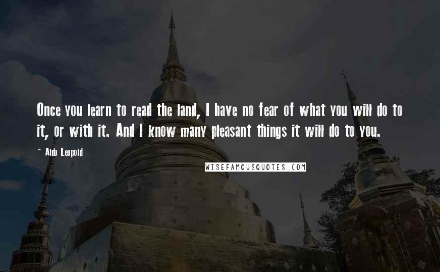 Aldo Leopold Quotes: Once you learn to read the land, I have no fear of what you will do to it, or with it. And I know many pleasant things it will do to you.