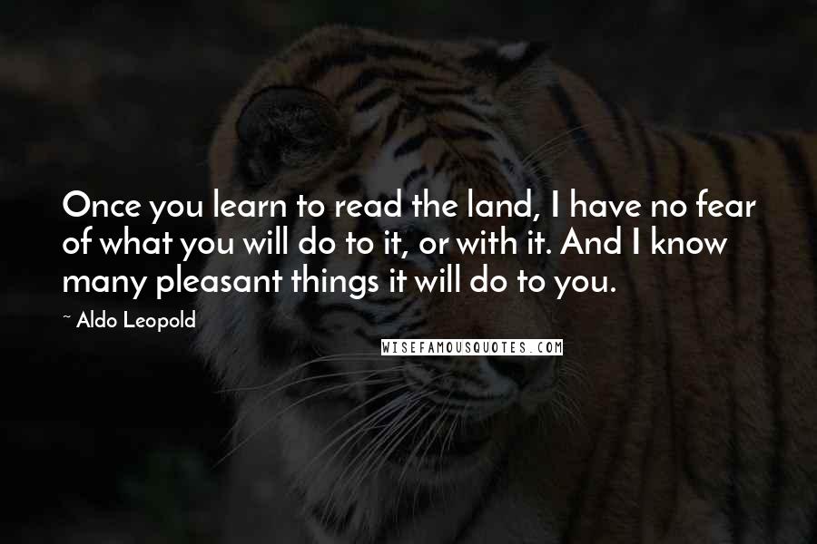 Aldo Leopold Quotes: Once you learn to read the land, I have no fear of what you will do to it, or with it. And I know many pleasant things it will do to you.