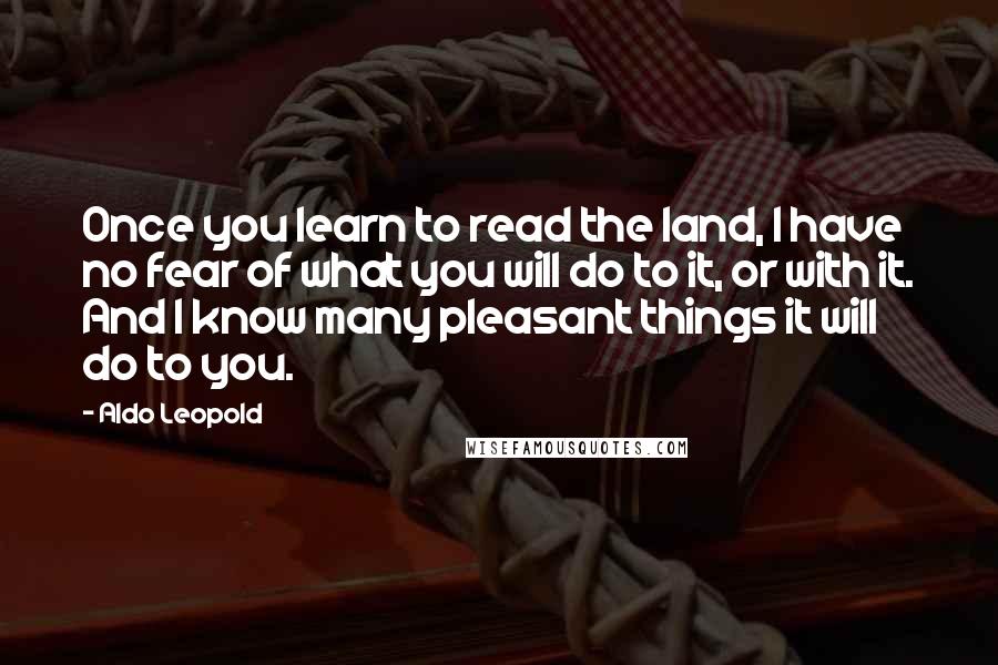 Aldo Leopold Quotes: Once you learn to read the land, I have no fear of what you will do to it, or with it. And I know many pleasant things it will do to you.