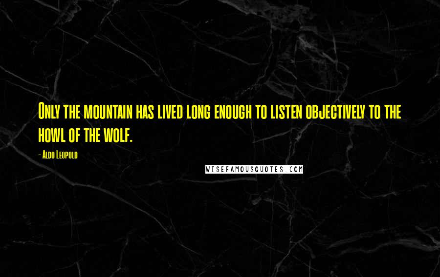 Aldo Leopold Quotes: Only the mountain has lived long enough to listen objectively to the howl of the wolf.