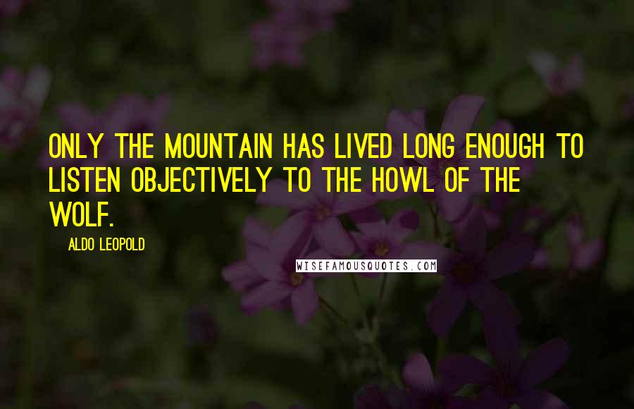 Aldo Leopold Quotes: Only the mountain has lived long enough to listen objectively to the howl of the wolf.