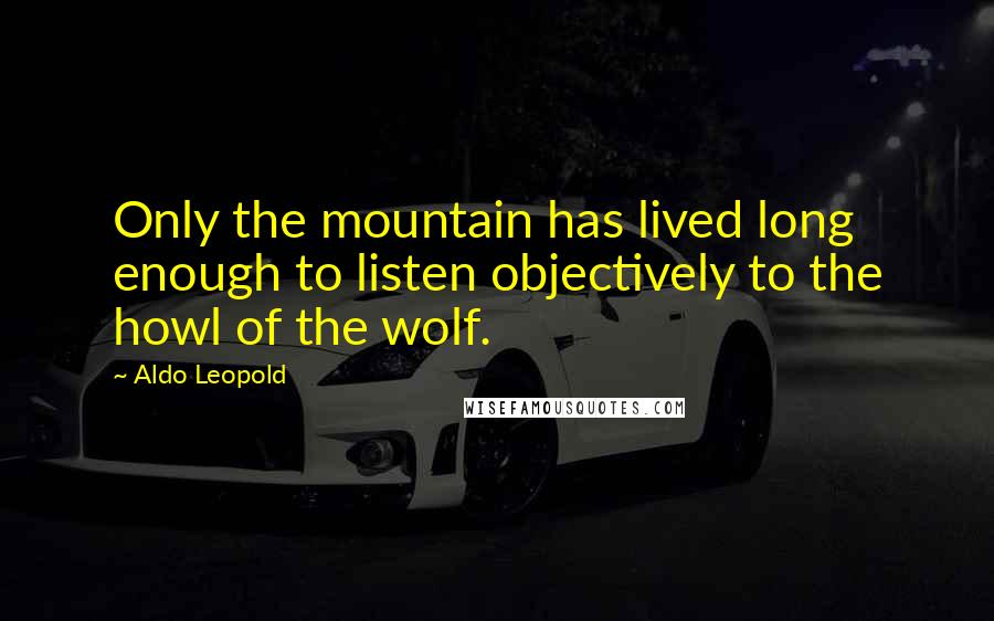 Aldo Leopold Quotes: Only the mountain has lived long enough to listen objectively to the howl of the wolf.