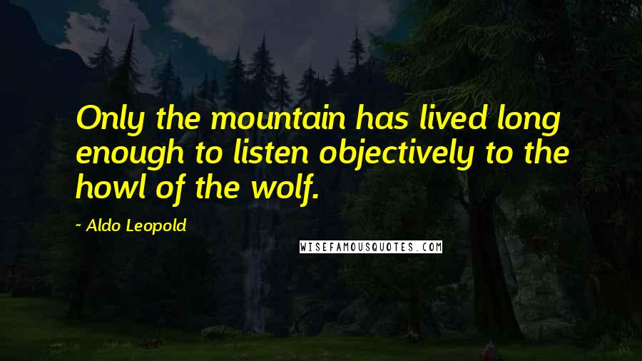 Aldo Leopold Quotes: Only the mountain has lived long enough to listen objectively to the howl of the wolf.